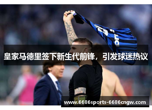 皇家马德里签下新生代前锋，引发球迷热议