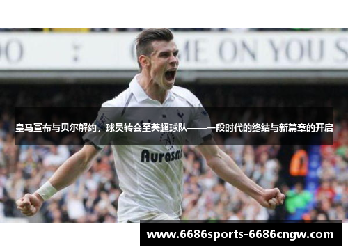 皇马宣布与贝尔解约，球员转会至英超球队——一段时代的终结与新篇章的开启