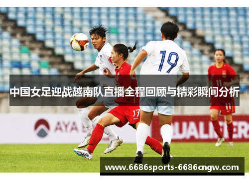中国女足迎战越南队直播全程回顾与精彩瞬间分析