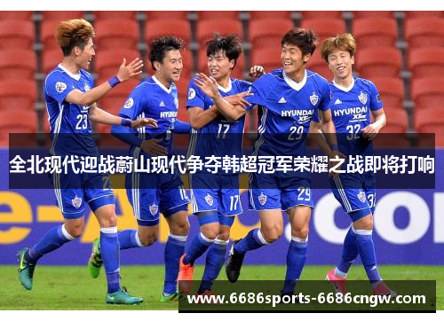 全北现代迎战蔚山现代争夺韩超冠军荣耀之战即将打响