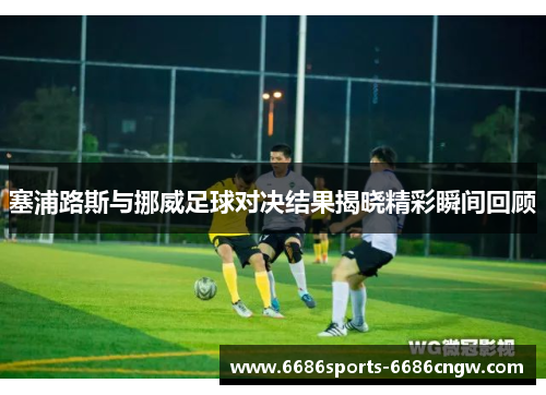 塞浦路斯与挪威足球对决结果揭晓精彩瞬间回顾